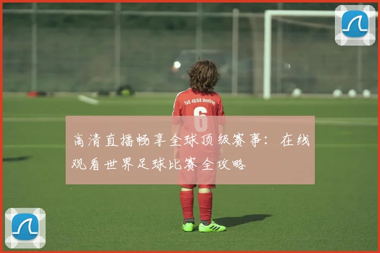 高清直播畅享全球顶级赛事:在线观看世界足球比赛全攻略