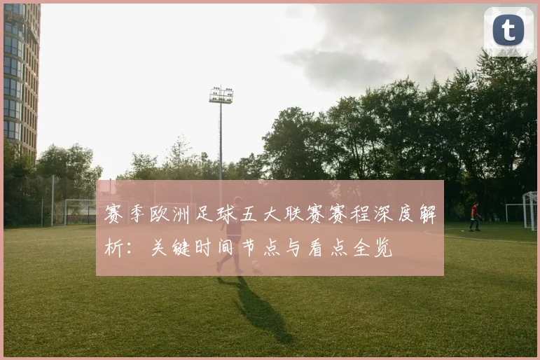 赛季欧洲足球五大联赛赛程深度解析:关键时间节点与看点全览