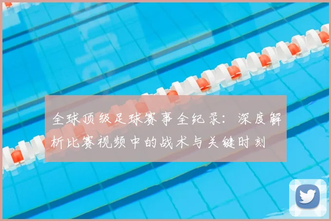 全球顶级足球赛事全纪录：深度解析比赛视频中的战术与关键时刻