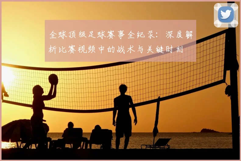 全球顶级足球赛事全纪录:深度解析比赛视频中的战术与关键时刻