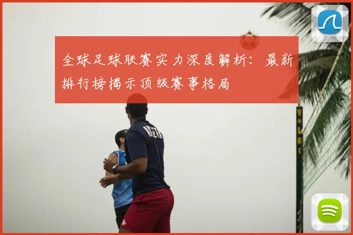 全球足球联赛实力深度解析:最新排行榜揭示顶级赛事格局