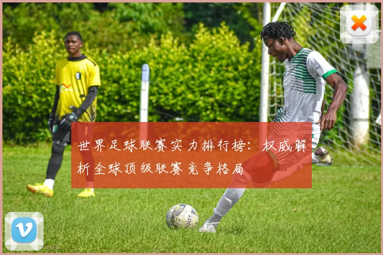 世界足球联赛实力排行榜：权威解析全球顶级联赛竞争格局